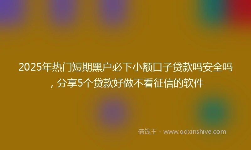 2025年热门短期黑户必下小额口子贷款吗安全吗，分享5个贷款好做不看征信的软件