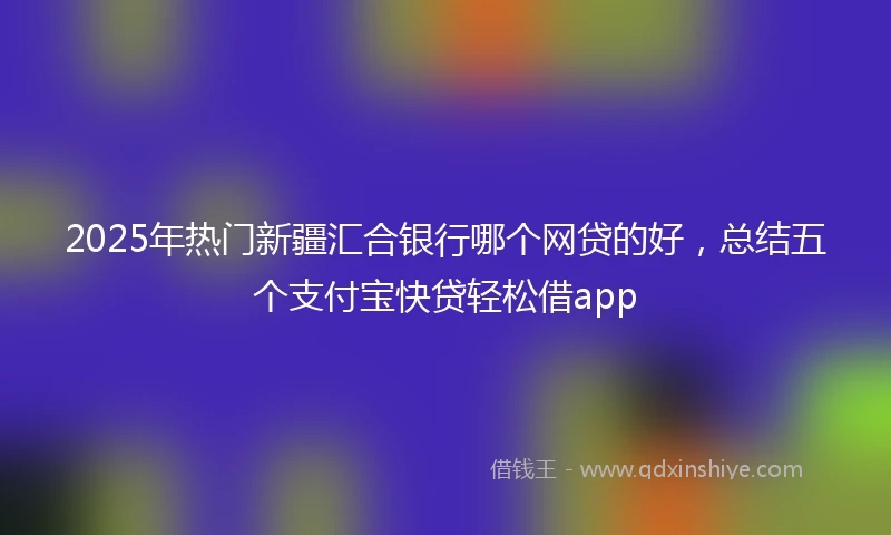 2025年热门新疆汇合银行哪个网贷的好，总结五个支付宝快贷轻松借app