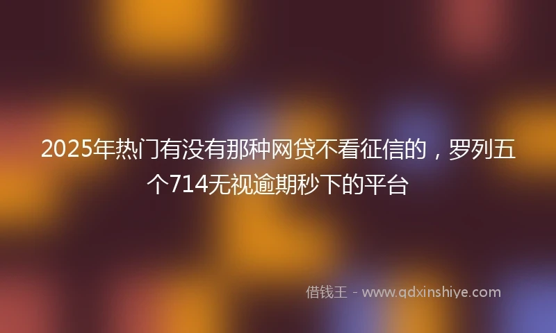 2025年热门有没有那种网贷不看征信的，罗列五个714无视逾期秒下的平台