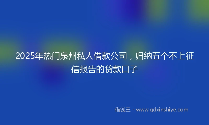2025年热门泉州私人借款公司，归纳五个不上征信报告的贷款口子