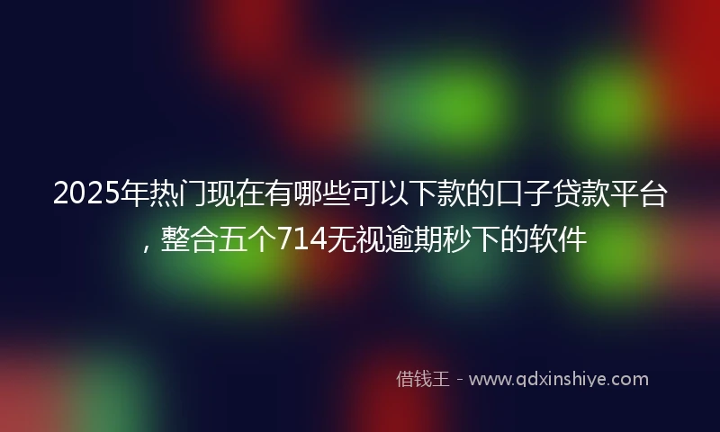 2025年热门现在有哪些可以下款的口子贷款平台,整合五个714无视逾期秒下的软件