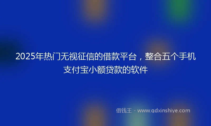 2025年热门无视征信的借款平台，整合五个手机支付宝小额贷款的软件