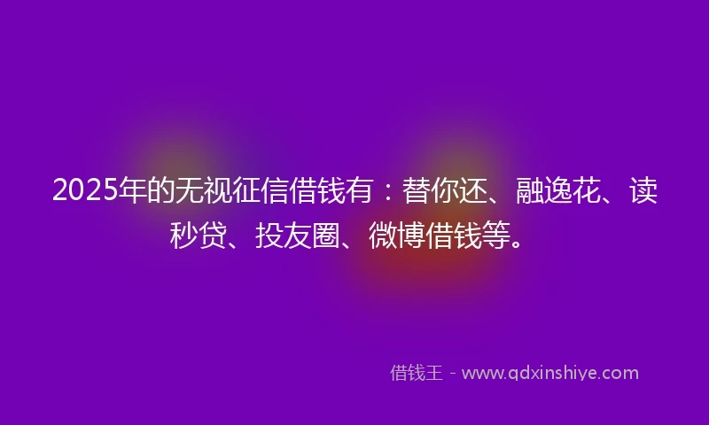 2025年的无视征信借钱有：替你还、融逸花、读秒贷、投友圈、微博借钱等。
