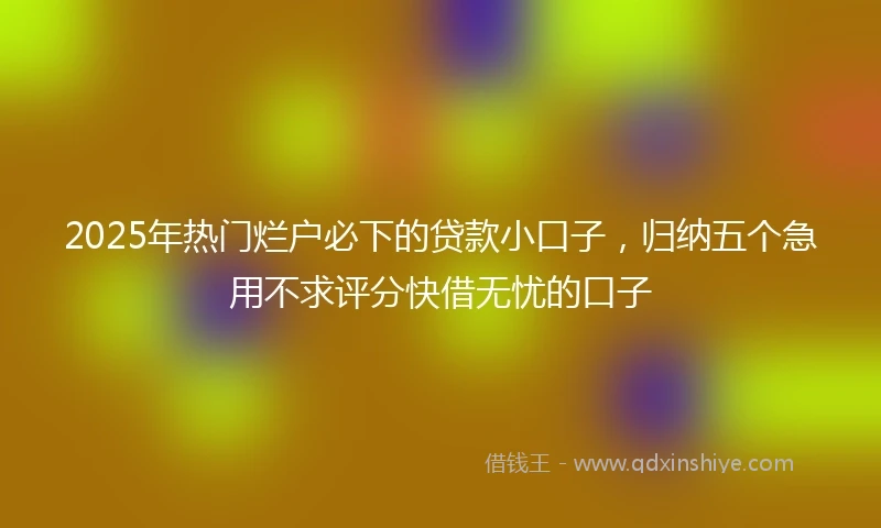 2025年热门烂户必下的贷款小口子，归纳五个急用不求评分快借无忧的口子