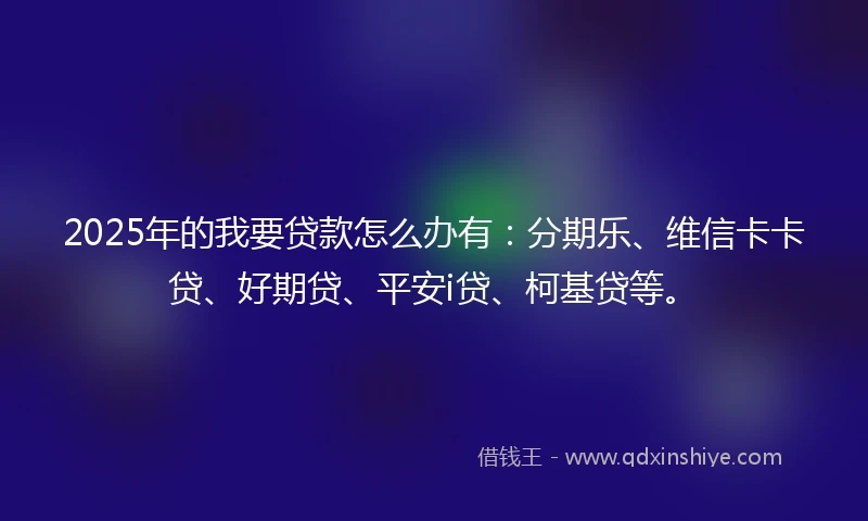 2025年的我要贷款怎么办有：分期乐、维信卡卡贷、好期贷、平安i贷、柯基贷等。
