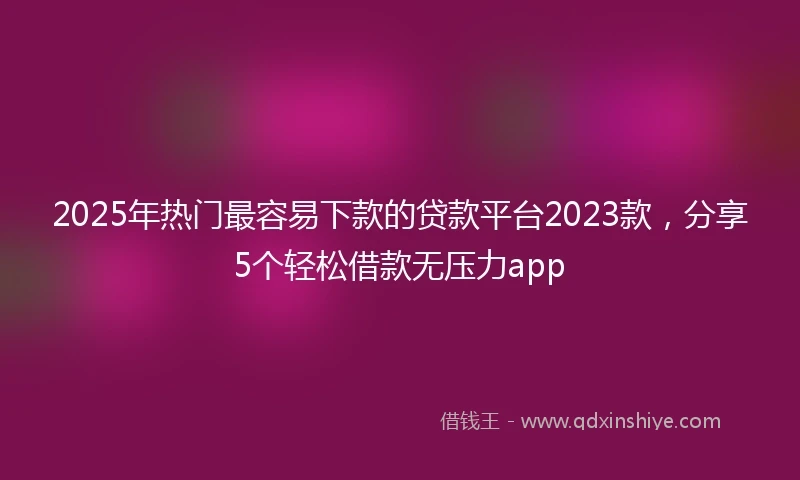 2025年热门最容易下款的贷款平台2023款，分享5个轻松借款无压力app