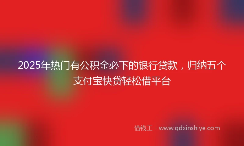 2025年热门有公积金必下的银行贷款，归纳五个支付宝快贷轻松借平台