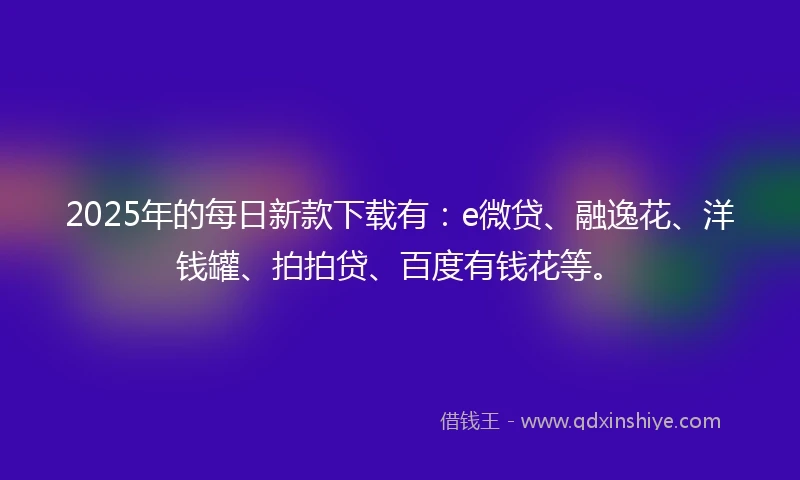 2025年的每日新款下载有：e微贷、融逸花、洋钱罐、拍拍贷、百度有钱花等。