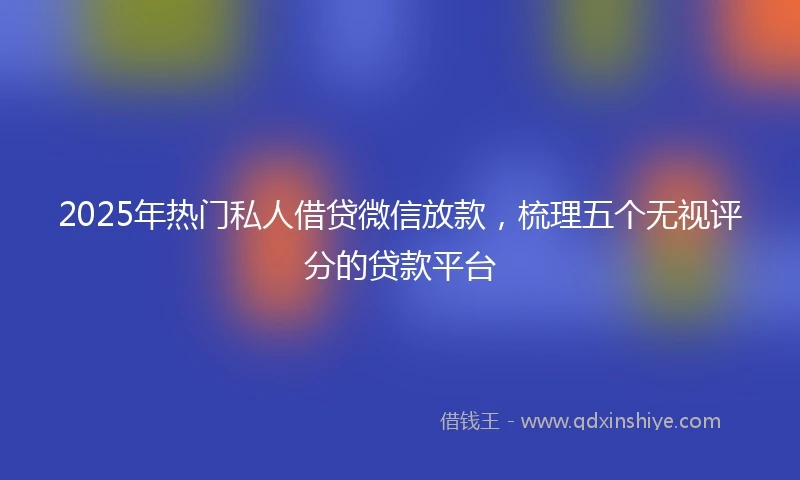 2025年热门私人借贷微信放款，梳理五个无视评分的贷款平台