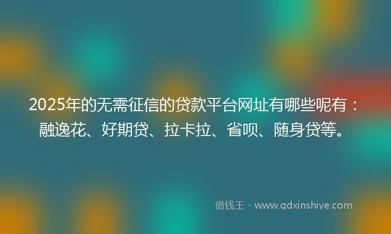 2025年的无需征信的贷款平台网址有哪些呢有：融逸花、好期贷、拉卡拉、省呗、随身贷等。