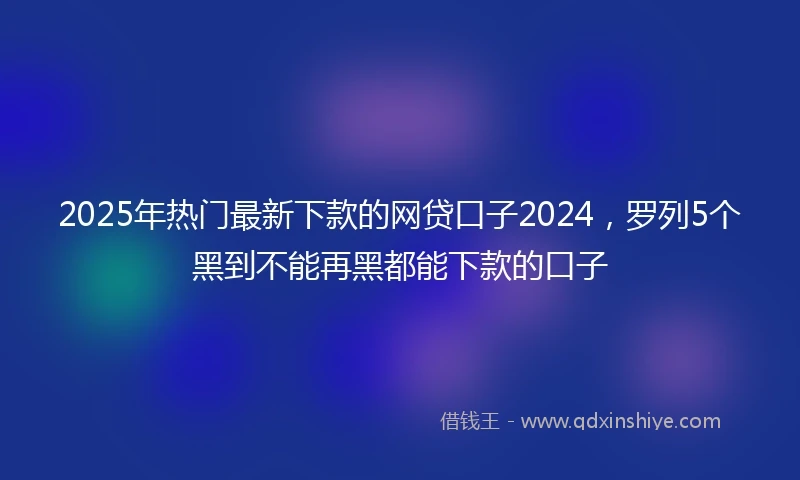 2025年热门最新下款的网贷口子2024，罗列5个黑到不能再黑都能下款的口子
