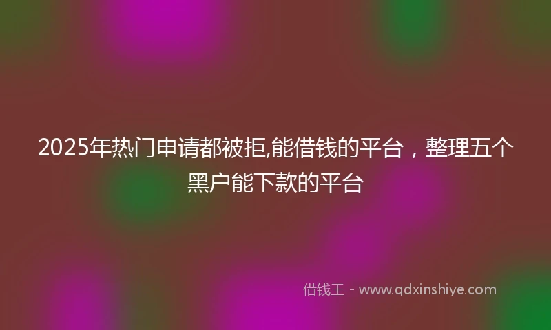 2025年热门申请都被拒,能借钱的平台，整理五个黑户能下款的平台
