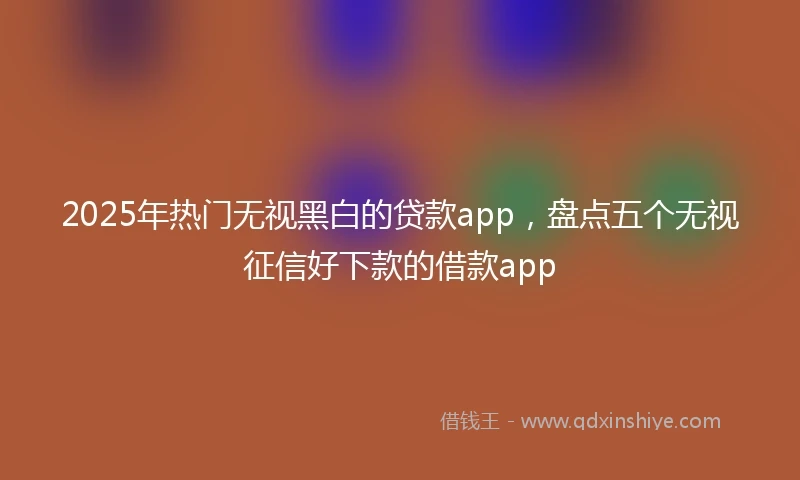2025年热门无视黑白的贷款app，盘点五个无视征信好下款的借款app