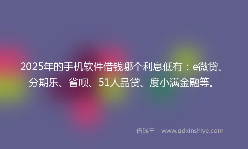 2025年的手机软件借钱哪个利息低有：e微贷、分期乐、省呗、51人品贷、度小满金融等。
