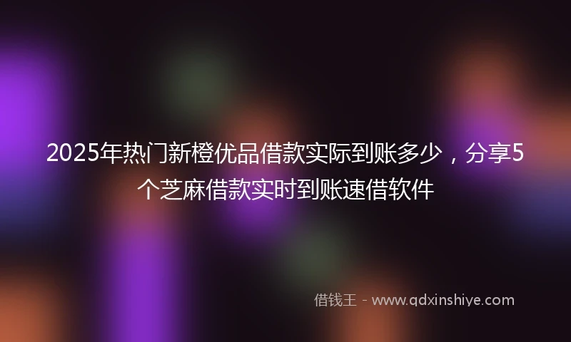 2025年热门新橙优品借款实际到账多少，分享5个芝麻借款实时到账速借软件