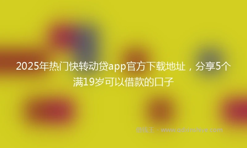 2025年热门快转动贷app官方下载地址，分享5个满19岁可以借款的口子
