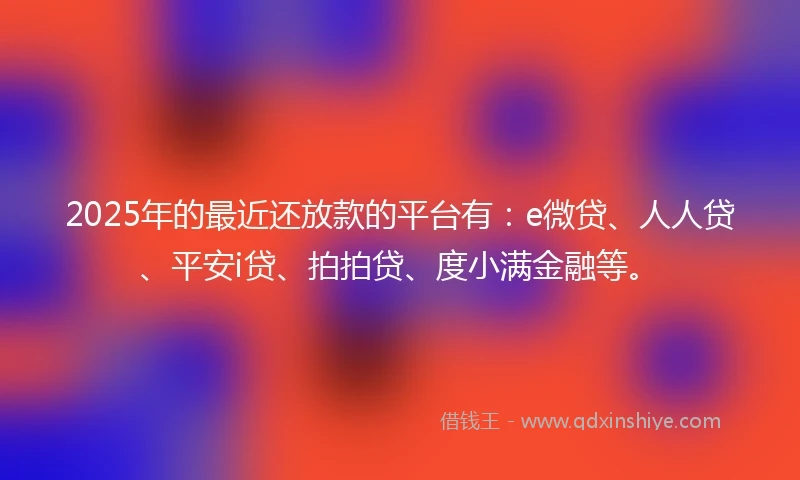 2025年的最近还放款的平台有：e微贷、人人贷、平安i贷、拍拍贷、度小满金融等。