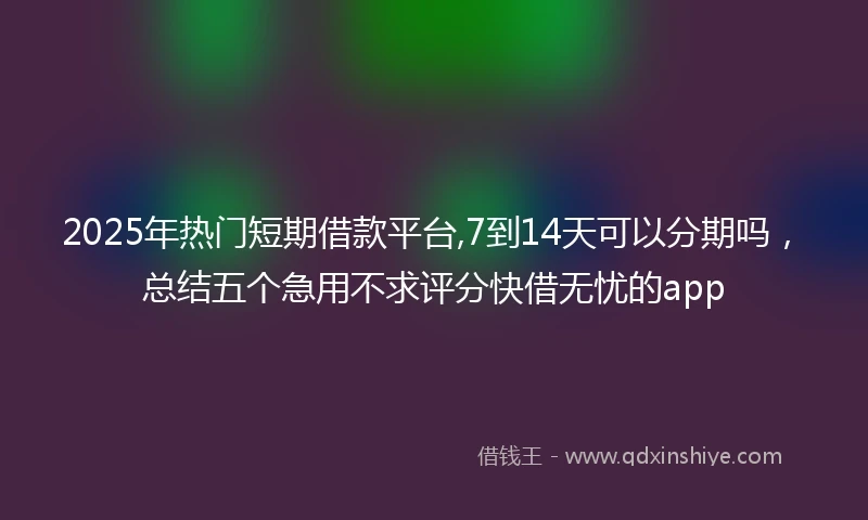 2025年热门短期借款平台,7到14天可以分期吗，总结五个急用不求评分快借无忧的app