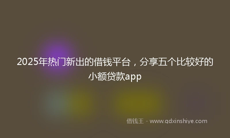 2025年热门新出的借钱平台，分享五个比较好的小额贷款app