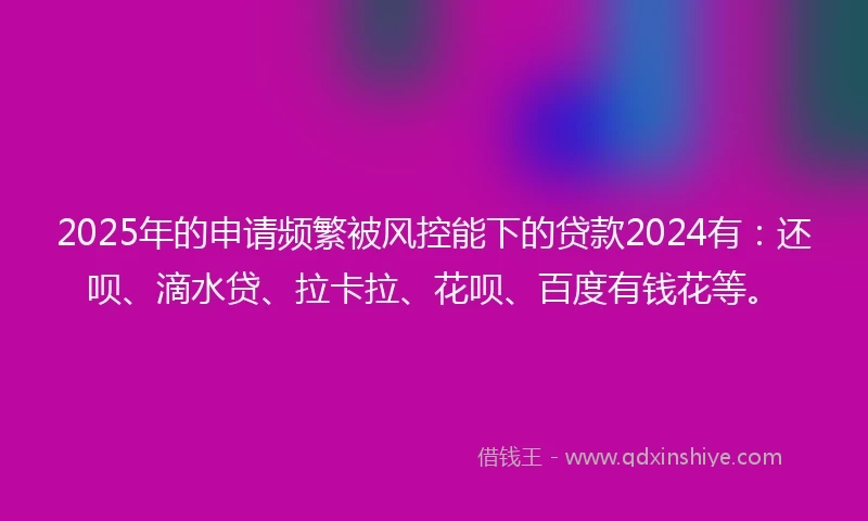 2025年的申请频繁被风控能下的贷款2024有：还呗、滴水贷、拉卡拉、花呗、百度有钱花等。