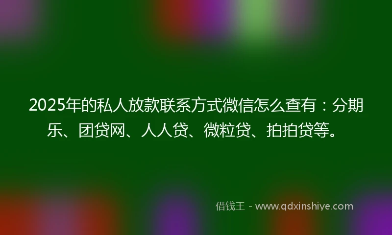 2025年的私人放款联系方式微信怎么查有：分期乐、团贷网、人人贷、微粒贷、拍拍贷等。