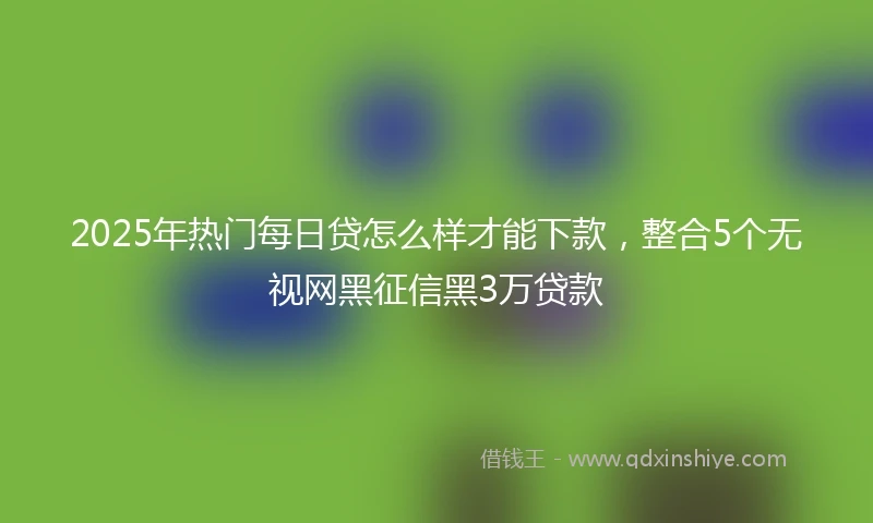 2025年热门每日贷怎么样才能下款，整合5个无视网黑征信黑3万贷款