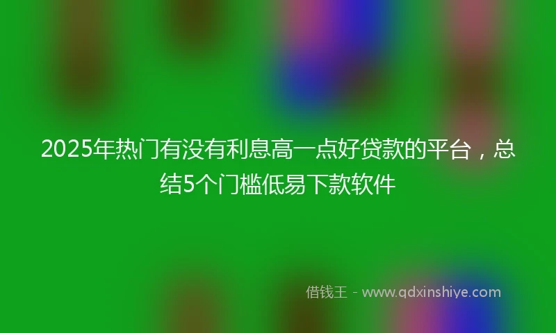 2025年热门有没有利息高一点好贷款的平台，总结5个门槛低易下款软件