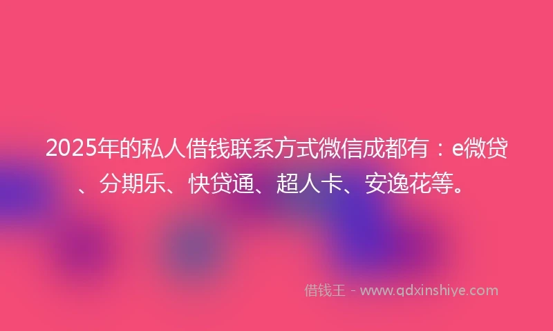 2025年的私人借钱联系方式微信成都有：e微贷、分期乐、快贷通、超人卡、安逸花等。
