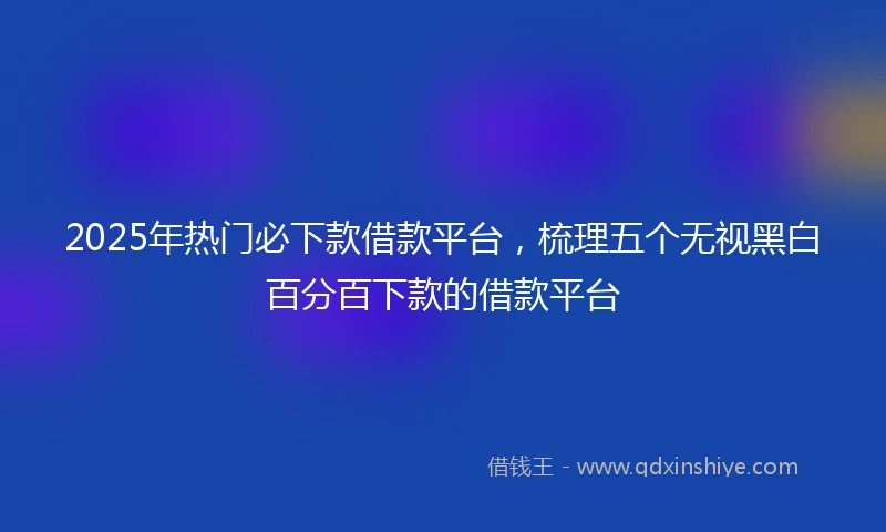 2025年热门必下款借款平台，梳理五个无视黑白百分百下款的借款平台