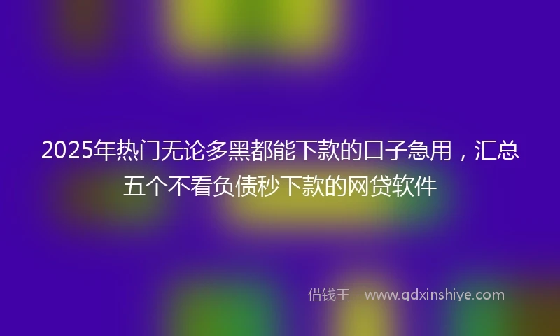 2025年热门无论多黑都能下款的口子急用，汇总五个不看负债秒下款的网贷软件