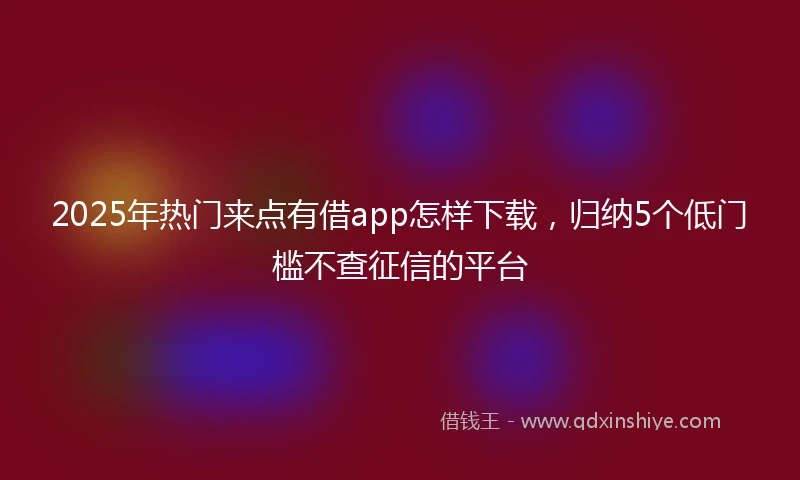 2025年热门来点有借app怎样下载，归纳5个低门槛不查征信的平台