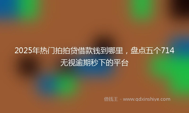 2025年热门拍拍贷借款钱到哪里，盘点五个714无视逾期秒下的平台