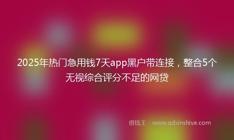 2025年热门急用钱7天app黑户带连接，整合5个无视综合评分不足的网贷