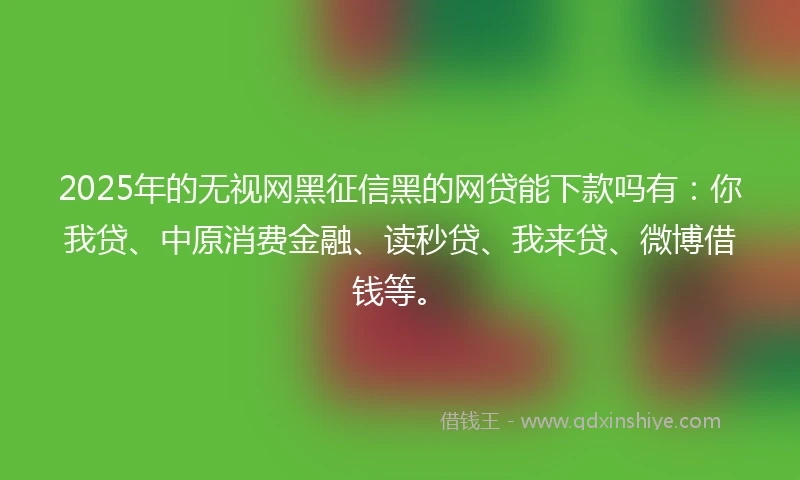 2025年的无视网黑征信黑的网贷能下款吗有：你我贷、中原消费金融、读秒贷、我来贷、微博借钱等。