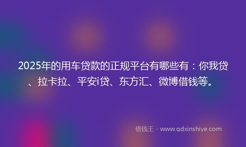 2025年的用车贷款的正规平台有哪些有：你我贷、拉卡拉、平安i贷、东方汇、微博借钱等。