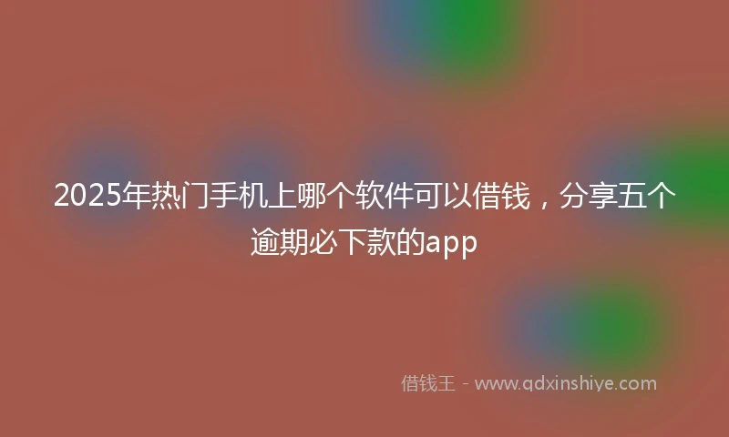 2025年热门手机上哪个软件可以借钱，分享五个逾期必下款的app