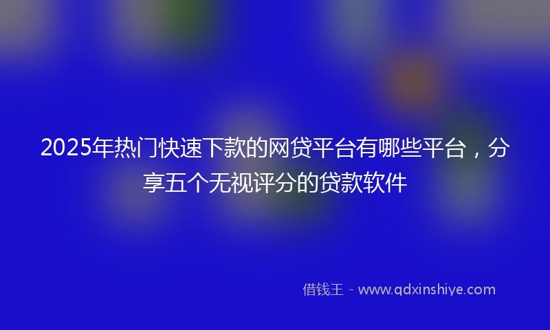 2025年热门快速下款的网贷平台有哪些平台，分享五个无视评分的贷款软件