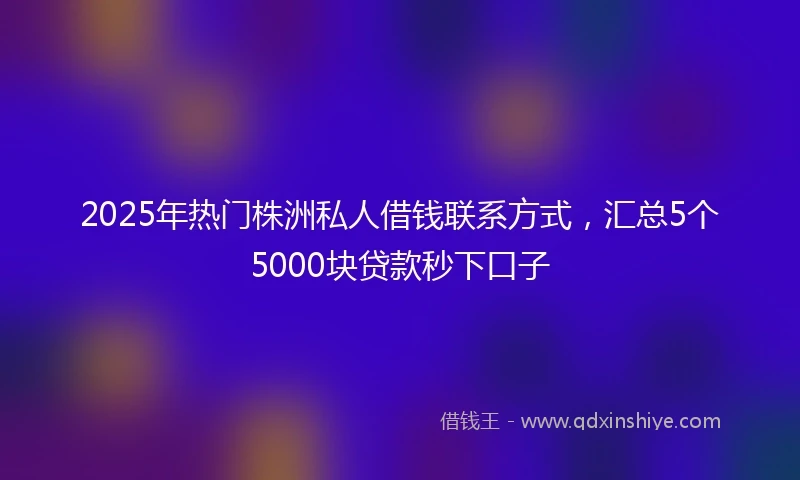 2025年热门株洲私人借钱联系方式，汇总5个5000块贷款秒下口子