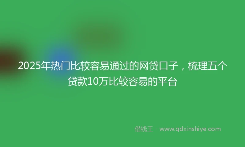 2025年热门比较容易通过的网贷口子，梳理五个贷款10万比较容易的平台