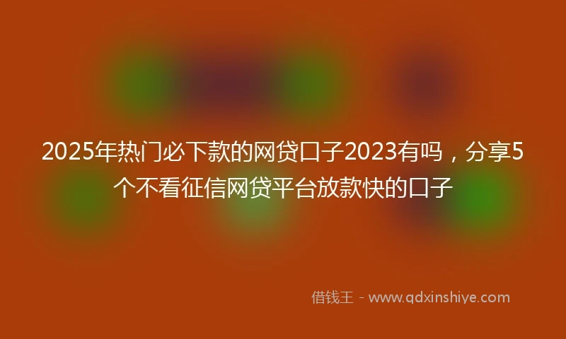 2025年热门必下款的网贷口子2023有吗，分享5个不看征信网贷平台放款快的口子