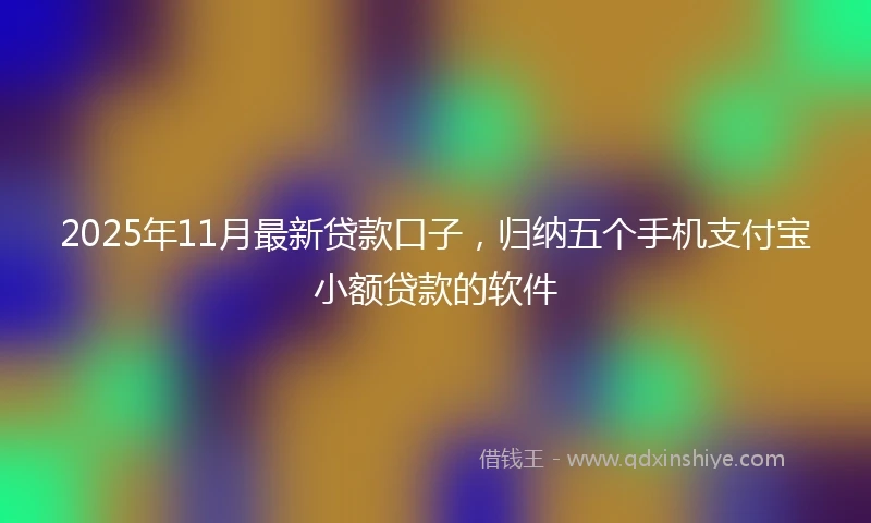 2025年11月最新贷款口子，归纳五个手机支付宝小额贷款的软件