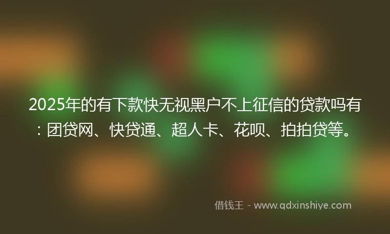 2025年的有下款快无视黑户不上征信的贷款吗有：团贷网、快贷通、超人卡、花呗、拍拍贷等。