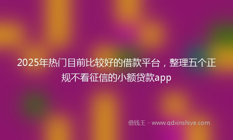 2025年热门目前比较好的借款平台，整理五个正规不看征信的小额贷款app