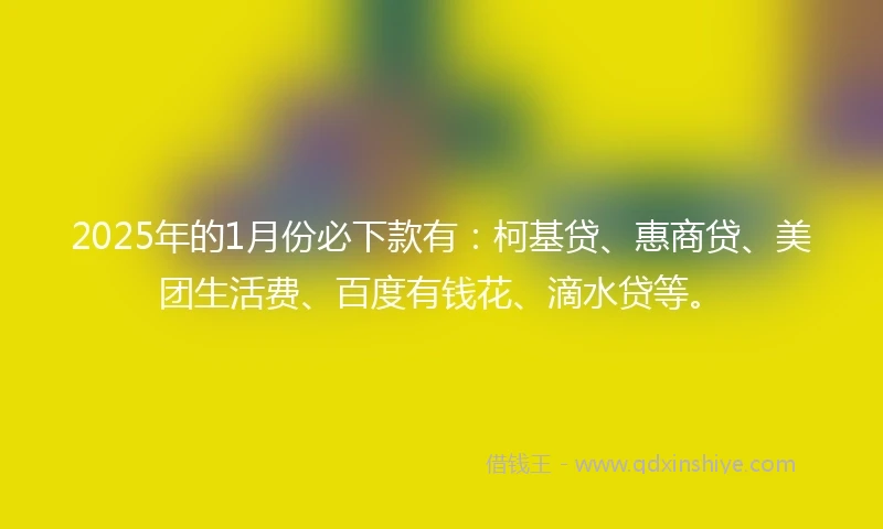 2025年的1月份必下款有：柯基贷、惠商贷、美团生活费、百度有钱花、滴水贷等。
