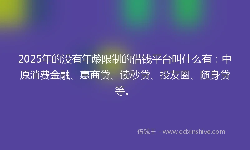 2025年的没有年龄限制的借钱平台叫什么有：中原消费金融、惠商贷、读秒贷、投友圈、随身贷等。