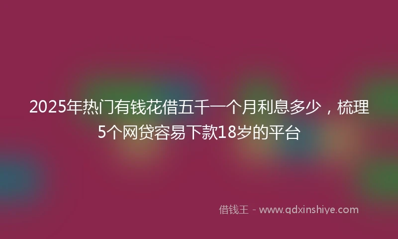2025年热门有钱花借五千一个月利息多少，梳理5个网贷容易下款18岁的平台