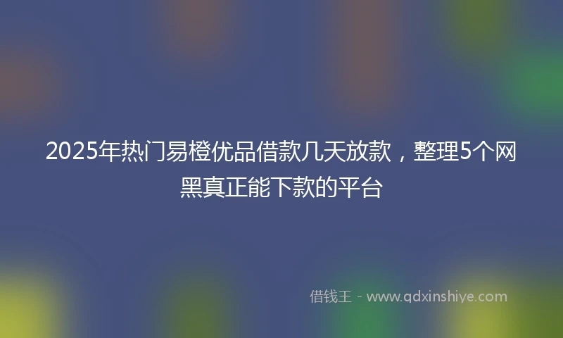 2025年热门易橙优品借款几天放款，整理5个网黑真正能下款的平台