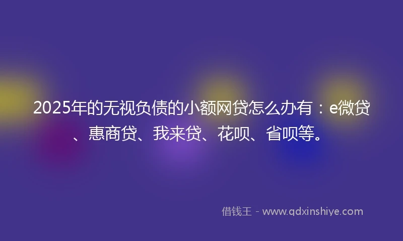 2025年的无视负债的小额网贷怎么办有:e微贷、惠商贷、我来贷、花呗、省呗等。