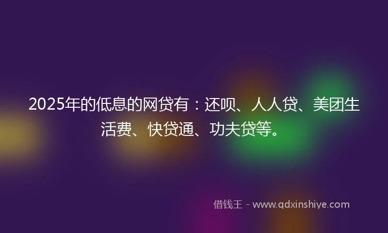 2025年的低息的网贷有：还呗、人人贷、美团生活费、快贷通、功夫贷等。