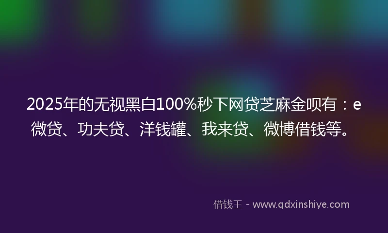 2025年的无视黑白100%秒下网贷芝麻金呗有：e微贷、功夫贷、洋钱罐、我来贷、微博借钱等。